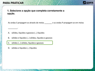 As ondas S propagam-se através de meios _______ e as ondas P propagam-se em meios
_________.
A. sólidos, líquidos e gasosos (…) líquidos
B. sólidos e líquidos (…) sólidos, líquidos e gasosos
C. sólidos (…) sólidos, líquidos e gasosos
D. sólidos e líquidos (…) líquidos
PARA PRATICAR
1. Selecione a opção que completa corretamente a
opção.
 