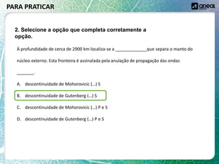 À profundidade de cerca de 2900 km localiza-se a _____________que separa o manto do
núcleo externo. Esta fronteira é assinalada pela anulação de propagação das ondas
_______.
A. descontinuidade de Mohorovicic (…) S
B. descontinuidade de Gutenberg (…) S
C. descontinuidade de Mohorovicic (…) P e S
D. descontinuidade de Gutenberg (…) P e S
PARA PRATICAR
2. Selecione a opção que completa corretamente a
opção.
 