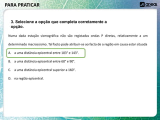 Numa dada estação sismográfica não são registadas ondas P diretas, relativamente a um
determinado macrossismo. Tal facto pode atribuir-se ao facto de a região em causa estar situada
A. a uma distância epicentral entre 103° e 143°.
B. a uma distância epicentral entre 60° e 90°.
C. a uma distância epicentral superior a 160°.
D. na região epicentral.
PARA PRATICAR
3. Selecione a opção que completa corretamente a
opção.
 