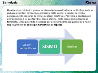 Sismologia
O ambiente geodinâmico gerador de sismos tectónicos localiza-se na litosfera, onde as
rochas apresentam comportamento frágil e estão sujeitas a estados de tensão,
nomeadamente nas zonas de limites de placas litosféricas. Por vezes, a libertação de
energia sísmica é tal que faz vibrar todo o planeta; neste caso, o sismo designa-se
terramoto, sendo precedido e sucedido por sismos menores aos quais se dá o nome,
respetivamente, de abalos premonitórios e de réplicas.
Abalos
premonitórios SISMO Réplicas
 