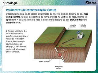 Sismologia
O local da litosfera onde ocorre a libertação da energia sísmica designa-se por foco
ou hipocentro. O local à superfície da Terra, situado na vertical do foco, chama-se
epicentro. A distância entre o foco e o epicentro designa-se por profundidade ou
distância focal.
O foco de um sismo é o
local do interior da
geosfera onde se inicia a
rotura da rocha com
libertação da energia
acumulada que se
propaga, a partir deste
ponto, sob a forma de
ondas sísmicas.
Parâmetros de caracterização sísmica
 