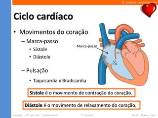 O sistema cardiovascular




Ciclo cardíaco
• Movimentos do coração
      – Marca-passo
                                     Marca-passo
            • Sístole
            • Diástole

      – Pulsação
            • Taquicardia x Bradicardia

            Sístole é o movimento de contração do coração.

         Diástole é o movimento de relaxamento do coração.
Ciências – 8º ano Ens. Fundamental     1º Período           Profa. Rebeca Vale
 
