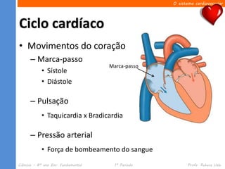 O sistema cardiovascular




Ciclo cardíaco
• Movimentos do coração
      – Marca-passo
                                     Marca-passo
            • Sístole
            • Diástole

      – Pulsação
            • Taquicardia x Bradicardia

      – Pressão arterial
            • Força de bombeamento do sangue
Ciências – 8º ano Ens. Fundamental     1º Período          Profa. Rebeca Vale
 