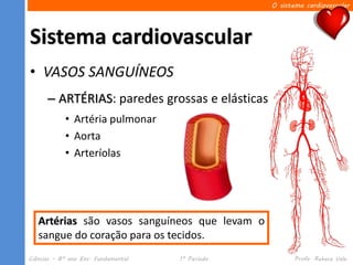 O sistema cardiovascular




Sistema cardiovascular
• VASOS SANGUÍNEOS
      – ARTÉRIAS: paredes grossas e elásticas
            • Artéria pulmonar
            • Aorta
            • Arteríolas




   Artérias são vasos sanguíneos que levam o
   sangue do coração para os tecidos.
Ciências – 8º ano Ens. Fundamental   1º Período          Profa. Rebeca Vale
 