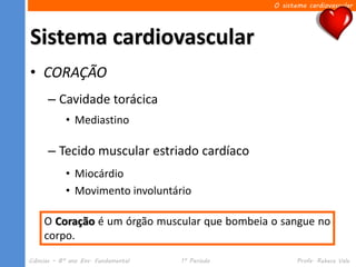 O sistema cardiovascular




Sistema cardiovascular
• CORAÇÃO
      – Cavidade torácica
            • Mediastino

      – Tecido muscular estriado cardíaco
            • Miocárdio
            • Movimento involuntário

     O Coração é um órgão muscular que bombeia o sangue no
     corpo.
Ciências – 8º ano Ens. Fundamental   1º Período          Profa. Rebeca Vale
 