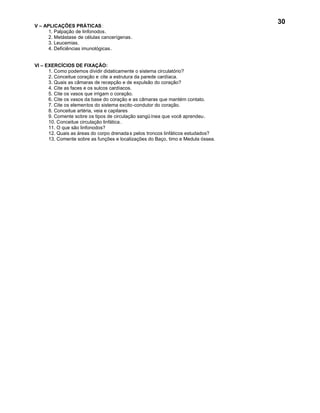 30
V – APLICAÇÕES PRÁTICAS :
      1. Palpação de linfonodos.
      2. Metástase de células cancerígenas.
      3. Leucemias.
      4. Deficiências imunológicas.


VI – EXERCÍCIOS DE FIXAÇÃO:
      1. Como podemos dividir didaticamente o sistema circulatório?
      2. Conceitue coração e cite a estrutura da parede cardíaca.
      3. Quais as câmaras de recepção e de expulsão do coração?
      4. Cite as faces e os sulcos cardíacos.
      5. Cite os vasos que irrigam o coração.
      6. Cite os vasos da base do coração e as câmaras que mantém contato.
      7. Cite os elementos do sistema excito-condutor do coração.
      8. Conceitue artéria, veia e capilares
      9. Comente sobre os tipos de circulação sangü ínea que você aprendeu.
      10. Conceitue circulação linfática .
      11. O que são linfonodos?
      12. Quais as áreas do corpo drenada s pelos troncos linfáticos estudados?
      13. Comente sobre as funções e localizações do Baço, timo e Medula óssea.
 