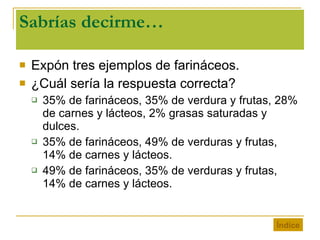 Sabrías decirme… Expón tres ejemplos de farináceos. ¿Cuál sería la respuesta correcta? 35% de farináceos, 35% de verdura y frutas, 28% de carnes y lácteos, 2% grasas saturadas y dulces. 35% de farináceos, 49% de verduras y frutas, 14% de carnes y lácteos. 49% de farináceos, 35% de verduras y frutas, 14% de carnes y lácteos. Índice 