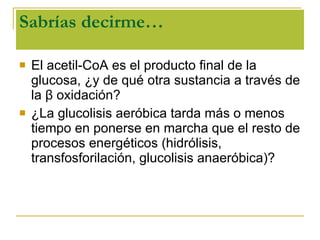 Sabrías decirme… El acetil-CoA es el producto final de la glucosa, ¿y de qué otra sustancia a través de la  β  oxidación? ¿La glucolisis aeróbica tarda más o menos tiempo en ponerse en marcha que el resto de procesos energéticos (hidrólisis, transfosforilación, glucolisis anaeróbica)? 