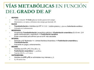 VÍAS METABÓLICAS  EN FUNCIÓN DEL  GRADO DE AF REPOSO . Э  O2 en músculo     Oxida  (glucosa+ácidos grasos) de la sangre. Diariamente y en reposo, utilizamos más energía que haciendo AF. SUAVE . Transfosforilación  e hidrólisis de ATP     Э  O2  ↑ ácidos grasos y  ↓ glucosa ( fosforilación aeróbica ). Utilizada en el calentamiento. MODERADA . Inicialmente  Transfosforilación  (anaeróbica aláctica)   Fosforilación anaeróbica  (5 ó 6 min.   )   ajuste cardiovascular y respiratorio     Fosforilación aeróbica . Existe unanimidad para afirmar que es la AF más saludable. INTENSA . Parecido a AF Moderada     ↑  Umbral Aeróbico-Anaeróbico     Fosforilación anaeróbica  y  Transfosforilación . Frecuente en juegos, entrenamientos. MÁXIMA . Hidrólisis de ATP y PC (15 a 20 s.   ). Fosforilación anaeróbica  +  ↓ aeróbica. Total de (20-25 s. a 2-3 min.). SUPRAMÁXIMA . Hidrólisis de  ATP y PC  en actividades muy intensas y  ↓  . Ej. 60 metros liso. 