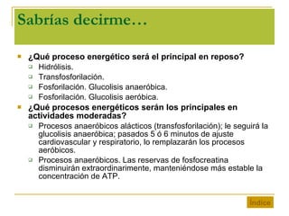 Sabrías decirme… ¿Qué proceso energético será el principal en reposo? Hidrólisis. Transfosforilación. Fosforilación. Glucolisis anaeróbica. Fosforilación. Glucolisis aeróbica. ¿Qué procesos energéticos serán los principales en actividades moderadas? Procesos anaeróbicos alácticos (transfosforilación); le seguirá la glucolisis anaeróbica; pasados 5 ó 6 minutos de ajuste cardiovascular y respiratorio, lo remplazarán los procesos aeróbicos. Procesos anaeróbicos. Las reservas de fosfocreatina disminuirán extraordinarimente, manteniéndose más estable la concentración de ATP. Índice 