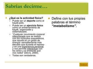 Sabrías decirme… ¿Qué es la actividad física? Puede ser un  deporte  como el kayak-polo. Puede ser un  ejercicio físico  como un entrenamiento de kayak, organizado y sistematizado. “ Cualquier movimiento corporal  intencionado  que se realiza con los músculos esqueléticos, que resulta en un gasto de energía  -sensiblemente más elevado que durante el reposo-  y en una  experiencia personal , y nos permite  interactuar  con los seres y el ambiente que nos rodea ” (Devís, 2000). Todas son verdaderas. Define con tus propias palabras el término  “metabolismo”. Índice 