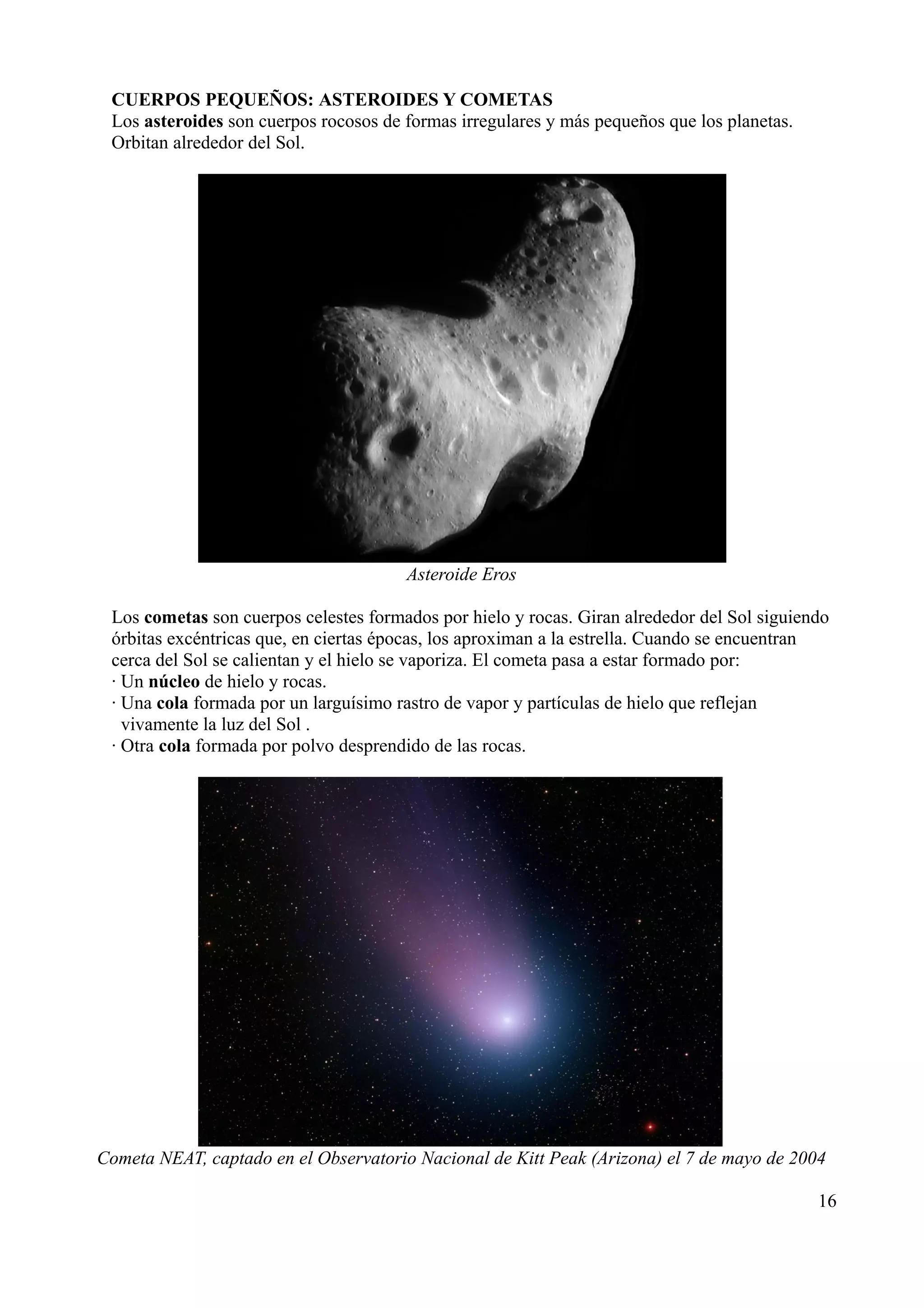 CUERPOS PEQUEÑOS: ASTEROIDES Y COMETAS
 Los asteroides son cuerpos rocosos de formas irregulares y más pequeños que los planetas.
 Orbitan alrededor del Sol.




                                       Asteroide Eros

 Los cometas son cuerpos celestes formados por hielo y rocas. Giran alrededor del Sol siguiendo
 órbitas excéntricas que, en ciertas épocas, los aproximan a la estrella. Cuando se encuentran
 cerca del Sol se calientan y el hielo se vaporiza. El cometa pasa a estar formado por:
 · Un núcleo de hielo y rocas.
 · Una cola formada por un larguísimo rastro de vapor y partículas de hielo que reflejan
   vivamente la luz del Sol .
 · Otra cola formada por polvo desprendido de las rocas.




Cometa NEAT, captado en el Observatorio Nacional de Kitt Peak (Arizona) el 7 de mayo de 2004

                                                                                             16
 