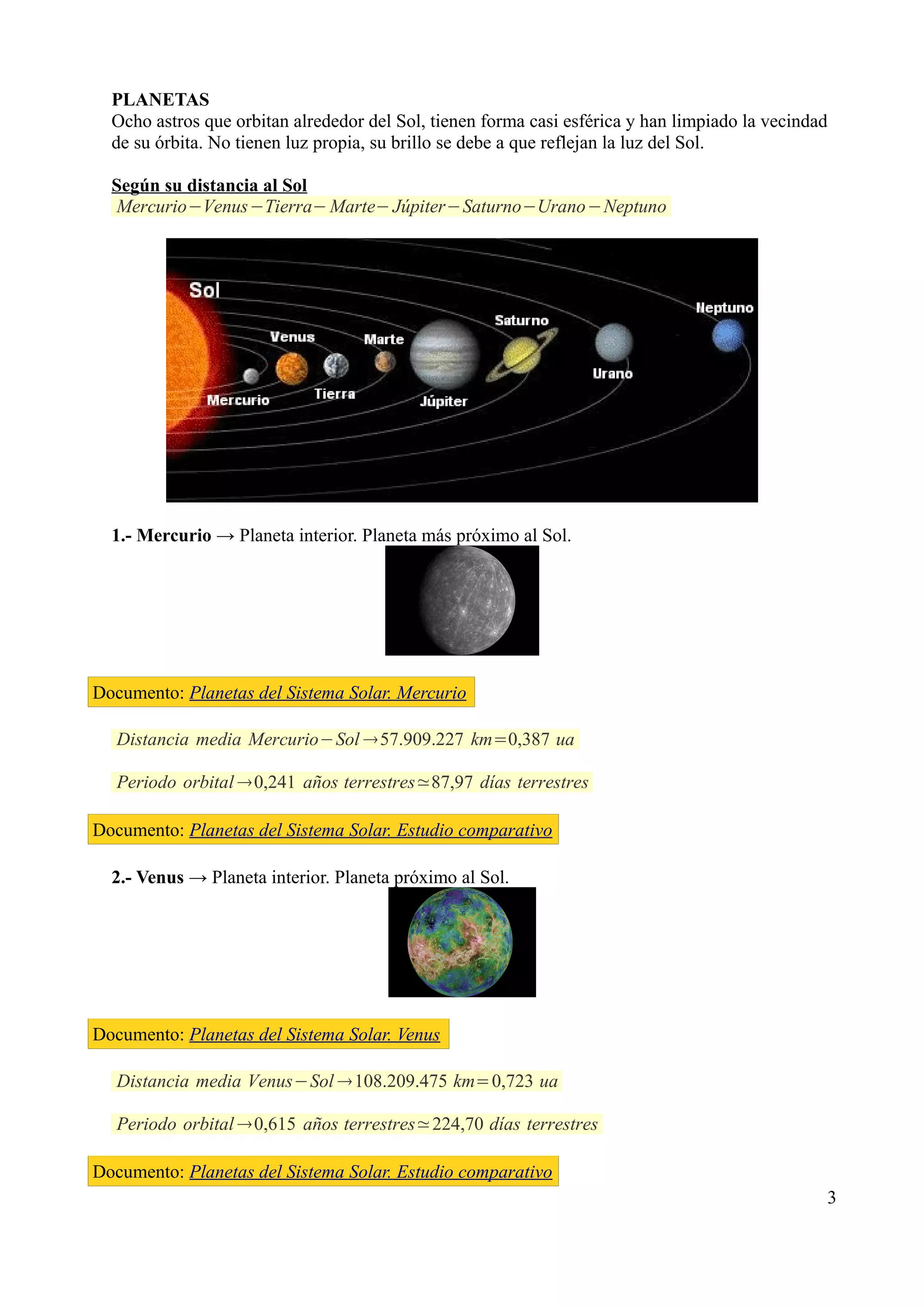 PLANETAS
  Ocho astros que orbitan alrededor del Sol, tienen forma casi esférica y han limpiado la vecindad
  de su órbita. No tienen luz propia, su brillo se debe a que reflejan la luz del Sol.

  Según su distancia al Sol                       Brazo Orión
  Mercurio−Venus−Tierra− Marte− Júpiter−Saturno−Urano−Neptuno




  1.- Mercurio → Planeta interior. Planeta más próximo al Sol.




Documento: Planetas del Sistema Solar. Mercurio

   Distancia media Mercurio−Sol 57.909.227 km=0,387 ua

   Periodo orbital 0,241 años terrestres≃87,97 días terrestres

Documento: Planetas del Sistema Solar. Estudio comparativo

  2.- Venus → Planeta interior. Planeta próximo al Sol.




Documento: Planetas del Sistema Solar. Venus

   Distancia media Venus−Sol 108.209.475 km=0,723 ua

   Periodo orbital 0,615 años terrestres≃224,70 días terrestres

Documento: Planetas del Sistema Solar. Estudio comparativo
                                                                                                 3
 