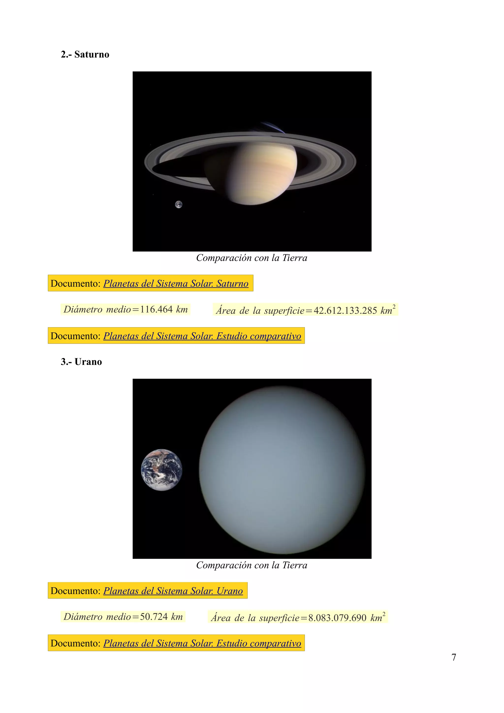 2.- Saturno




                                 Comparación con la Tierra

Documento: Planetas del Sistema Solar. Saturno

   Diámetro medio=116.464 km          Área de la superficie=42.612.133.285 km2

Documento: Planetas del Sistema Solar. Estudio comparativo

  3.- Urano




                                 Comparación con la Tierra

Documento: Planetas del Sistema Solar. Urano

                                                                              2
   Diámetro medio=50.724 km          Área de la superficie=8.083.079.690 km

Documento: Planetas del Sistema Solar. Estudio comparativo
                                                                                  7
 