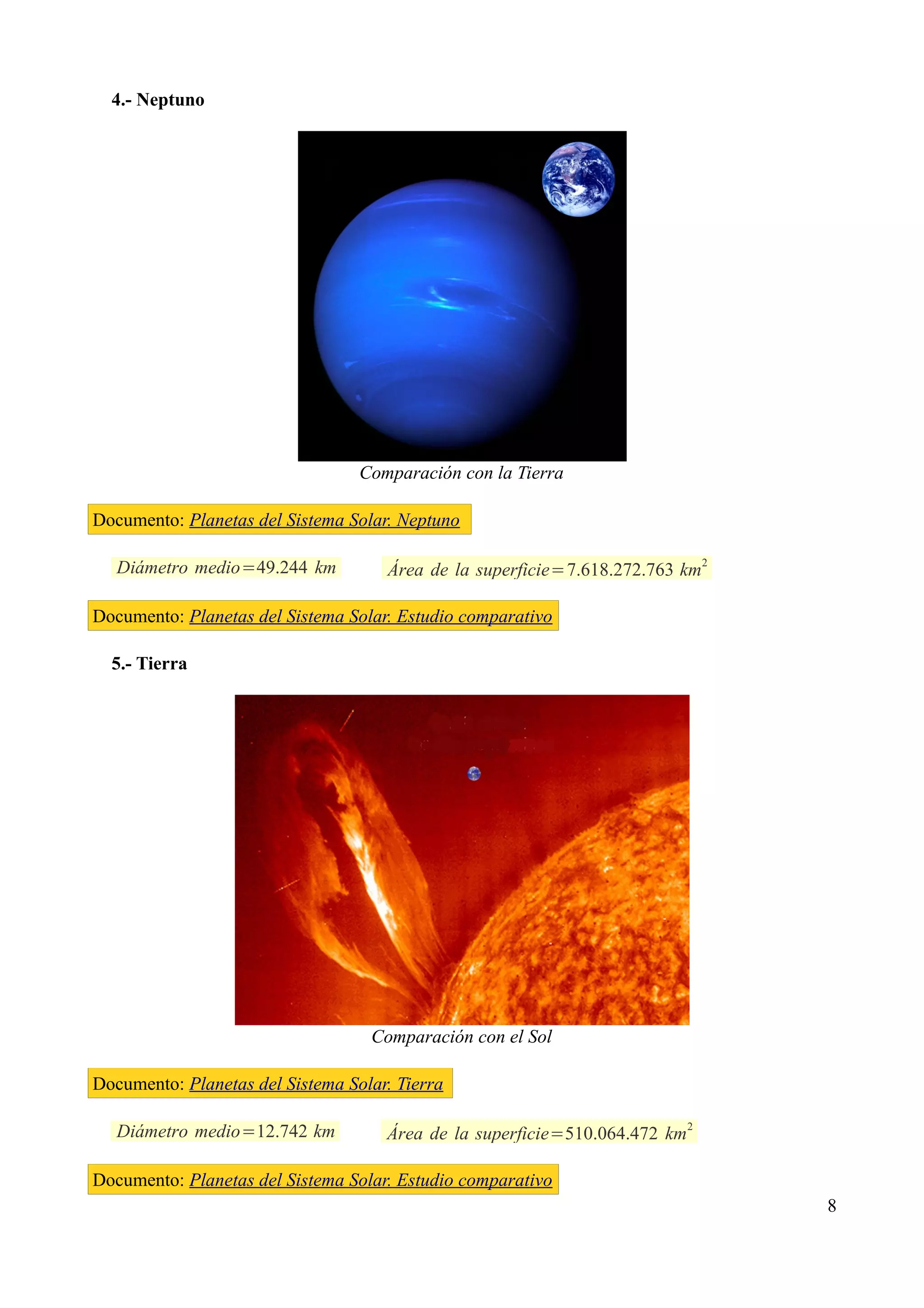 4.- Neptuno




                                  Comparación con la Tierra

Documento: Planetas del Sistema Solar. Neptuno

   Diámetro medio=49.244 km          Área de la superficie=7.618.272.763 km2

Documento: Planetas del Sistema Solar. Estudio comparativo

  5.- Tierra




                                   Comparación con el Sol

Documento: Planetas del Sistema Solar. Tierra

                                                                            2
   Diámetro medio=12.742 km          Área de la superficie=510.064.472 km

Documento: Planetas del Sistema Solar. Estudio comparativo
                                                                                8
 