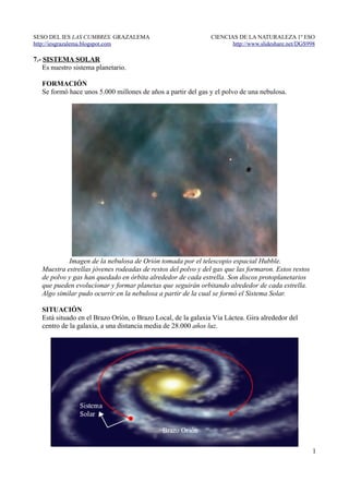 SESO DEL IES LAS CUMBRES. GRAZALEMA                            CIENCIAS DE LA NATURALEZA 1º ESO
http://iesgrazalema.blogspot.com                                      http://www.slideshare.net/DGS998

7.- SISTEMA SOLAR
    Es nuestro sistema planetario.

   FORMACIÓN
   Se formó hace unos 5.000 millones de años a partir del gas y el polvo de una nebulosa.




            Imagen de la nebulosa de Orión tomada por el telescopio espacial Hubble.
   Muestra estrellas jóvenes rodeadas de restos del polvo y del gas que las formaron. Estos restos
   de polvo y gas han quedado en órbita alrededor de cada estrella. Son discos protoplanetarios
   que pueden evolucionar y formar planetas que seguirán orbitando alrededor de cada estrella.
   Algo similar pudo ocurrir en la nebulosa a partir de la cual se formó el Sistema Solar.

   SITUACIÓN
   Está situado en el Brazo Orión, o Brazo Local, de la galaxia Vía Láctea. Gira alrededor del
   centro de la galaxia, a una distancia media de 28.000 años luz.




                                                                                                     1
 