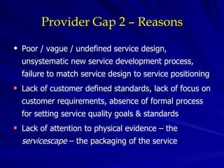 Provider Gap 2 – Reasons Poor / vague / undefined service design, unsystematic new service development process, failure to match service design to service positioning Lack of customer defined standards, lack of focus on customer requirements, absence of formal process for setting service quality goals & standards Lack of attention to physical evidence – the  servicescape  – the packaging of the service 
