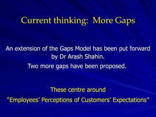 Current thinking:  More Gaps An extension of the Gaps Model has been put forward by Dr Arash Shahin. Two more gaps have been proposed.  These  centre  around “Employees’ Perceptions of Customers’ Expectations” 