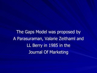 The Gaps Model was proposed by A Parasuraman, Valarie Zeithaml and LL Berry in 1985 in the Journal Of Marketing 