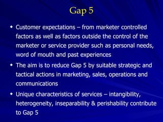 Gap 5 Customer expectations – from marketer controlled factors as well as factors outside the control of the marketer or service provider such as personal needs, word of mouth and past experiences The aim is to reduce Gap 5 by suitable strategic and tactical actions in marketing, sales, operations and communications Unique characteristics of services – intangibility, heterogeneity, inseparability & perishability contribute to Gap 5 
