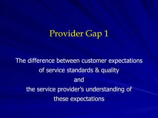 Provider Gap 1 The difference between customer expectations of service standards & quality and the service provider’s understanding of these expectations 