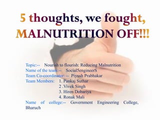 Topic:-- Nourish to flourish: Reducing Malnutrition
Name of the team:-- Social5engineerS
Team Co-coordinator: -- Piyush Prabhakar
Team Members: 1. Pankaj Suthar
2 .Vivek Singh
3. Hiren Dobariya
4. Ronak Mali
Name of college:-- Government Engineering College,
Bharuch
 