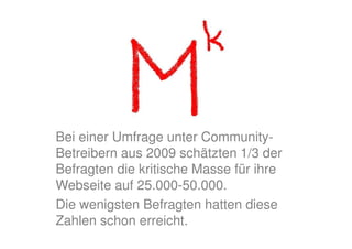 Bei einer Umfrage unter Community-
Betreibern aus 2009 schätzten 1/3 der
Befragten die kritische Masse für ihre
Webseite auf 25.000-50.000.
Die wenigsten Befragten hatten diese
Zahlen schon erreicht.
 
