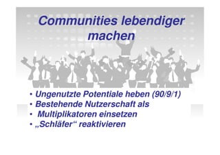 Communities lebendiger
       machen



• Ungenutzte Potentiale heben (90/9/1)
• Bestehende Nutzerschaft als
• Multiplikatoren einsetzen
• „Schläfer“ reaktivieren
 