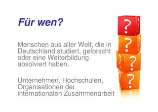 Für wen?

Menschen aus aller Welt, die in
Deutschland studiert, geforscht
oder eine Weiterbildung
absolviert haben.

Unternehmen, Hochschulen,
Organisationen der
internationalen Zusammenarbeit
 