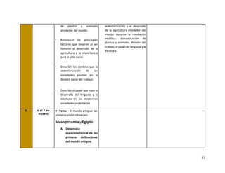 11
de plantas y animales
alrededor del mundo.
• Reconocer los principales
factores que llevaron al ser
humano al desarrollo de la
agricultura y la importancia
para la vida social.
• Describir los cambios que la
sedentarización de las
sociedades planteó en la
división social del trabajo.
• Describir el papel que tuvo el
desarrollo del lenguaje y la
escritura en las incipientes
sociedades sedentarias
sedentarización y al desarrollo
de la agricultura alrededor del
mundo durante la revolución
neolítica: domesticación de
plantas y animales, división del
trabajo, elpapeldel lenguajey la
escritura.
3. 1 al 7 de
agosto
II Tema: El mundo antiguo: las
primeras civilizaciones en
Mesopotamia y Egipto.
A. Dimensión
espaciotemporal de las
primeras civilizaciones
del mundo antiguo.
 