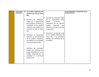 19
9. 12 al 18 de
setiembre
D. Los pueblos originarios del
territorio que hoy es Costa
Rica.
• Describir los principales
rasgos de la organización
social, política, económica y
cosmovisión de los pueblos
originarios, que habitaron el
territorio que hoy es Costa
Rica.
• Reconocer la localización
espacial y las características
de los pueblos originarios,
que habitan en la actualidad
el territoriocostarricense.
Identificar los principales
desafíos que enfrentan los
grupos descendientes de los
pueblos originarios en la
actualidad en el territorio
Costarricense
• Describe los principales rasgos
de la organización social,
política, económica y
cosmovisión de los distintos
pueblos originarios, que
habitaron el territorio que hoy
es Costa Rica.
• Reconoce la localización actual
de los pueblos originarios de
Costa Rica y los principales
desafíos que enfrentan en la
actualidad.
15 de setiembre: Celebración de la
Independencia
 