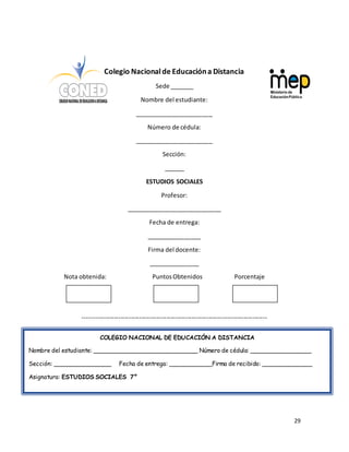 29
Colegio Nacionalde Educacióna Distancia
Sede _______
Nombre del estudiante:
_______________________
Número de cédula:
_______________________
Sección:
______
ESTUDIOS SOCIALES
Profesor:
____________________________
Fecha de entrega:
________________
Firma del docente:
_______________
Nota obtenida: PuntosObtenidos Porcentaje
----------------------------------------------------------------------------------------
COLEGIO NACIONAL DE EDUCACIÓN A DISTANCIA
Nombre del estudiante: _____________________________ Número de cédula: _________________
Sección: ________________ Fecha de entrega: ____________Firma de recibido: ______________
Asignatura: ESTUDIOS SOCIALES 7°
 