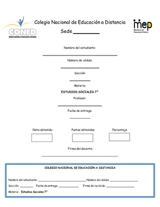 30
Colegio Nacional de Educación a Distancia
Sede _________
Nombre del estudiante:
_________________________________________
Número de cédula:
_____________________
Sección:
___________
Materia:
ESTUDIOS SOCIALES 7°
Profesor:
________________________
Fecha de entrega:
___________
Nota obtenida: Puntos obtenidos Porcentaje
Firma del docente:
__________________________________________
COLEGIO NACIONAL DE EDUCACIÓN A DISTANCIA
Nombre del estudiante: _____________________________ Número de cédula: _________________
Sección: ________ Fecha deentrega: ____________ Firma de recibido: _________________
Materia: Estudios Sociales 7°
 