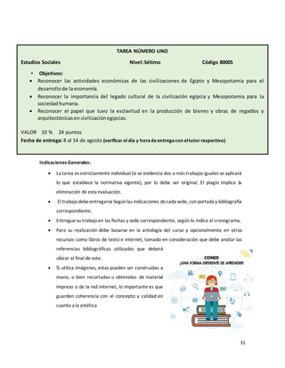 31
Indicaciones Generales:
• La tarea es estrictamente individual (si se evidencia dos o más trabajos iguales se aplicará
lo que establece la normativa vigente), por lo debe ser original. El plagio implica la
eliminación de esta evaluación.
• El trabajodebeentregarseSegúnlas indicaciones decada sede, conportada y bibliografía
correspondiente.
• Entregue su trabajoen las fechas y sede correspondiente, según lo indica el cronograma.
• Para su realización debe basarse en la antología del curso y opcionalmente en otros
recursos como libros de texto e internet, tomado en consideración que debe anotar las
referencias bibliográficas utilizadas que deberá
ubicar al final de este.
• Si utiliza imágenes, estas pueden ser construidas a
mano, o bien recortadas u obtenidas de material
impreso o de la red internet, lo importante es que
guarden coherencia con el concepto y calidad en
cuanto a la estética
VALOR PORCENTUAL 20 % VALOR 30 PUNTOS
TAREA NÚMERO UNO
Estudios Sociales Nivel:Sétimo Código 80005
• Objetivos:
• Reconocer las actividades económicas de las civilizaciones de Egipto y Mesopotamia para el
desarrollode la economía.
• Reconocer la importancia del legado cultural de la civilización egipcia y Mesopotamia para la
sociedadhumana.
• Reconocer el papel que tuvo la esclavitud en la producción de bienes y obras de regadíos y
arquitectónicasen civilizaciónegipcias.
VALOR 10 % 24 puntos
Fecha de entrega: 8 al 14 de agosto (verificar el día y horadeentregacon eltutorrespectivo)
Valor Porcentual 20% Valor Puntos
Fecha de entrega
 