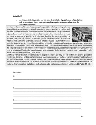 35
Actividad 3.
• Lea el siguiente texto y analice con tres ideas desarrolladas el papelquetuvo laesclavitud
en la producción debienes y obras deregadío y arquitectónicasen civilizaciones de
Egipto y Mesopotamia.
Los siervos"forzosos" tenían derechos legales,percibían salario y hasta podían ser
ascendidos.Los malostratos no eran frecuentes,ycuando ocurrían, el esclavotenía
derecho a reclamar ante los tribunales,aunque únicamente si el castigo había sido
injusto. Para servir en las mejores familias incluso había voluntarios. A veces,
personas arruinadas se vendían a sí mismas a familias de buena posición. Los
esclavos adscritos al servicio doméstico podían considerárseles afortunados.
Además de alojamiento y comida, su dueño estaba obligado a suministrarles una
cantidad de telas, aceitesy vestidos. Ahora bien, el Estado, en sus campañas de guerra, podía hacer prisioneros
de guerra. Consideradoscomo botín, eran deportados a Egipto yobligadosa realizar trabajos enlas propiedades
del propioEstado:sonlosllamadosesclavosreales",personasque nogozabande ningúnderechoyensumayoría
eran propiedad del faraón. Se les utilizaba en la construcción de los grandes monumentos y trabajaban en las
minas de cobre. (Antología 2017 pág. 35-36).
En Mesopotamia “Estaban conformados por los prisioneros de guerra y por los ciudadanos pobres que debían
venderse a sí mismos junto a sus familiaspara pagar sus deudas.Los esclavoseran utilizadosen los templos,en
los edificiospúblicos,y en las casas de los particulares.La mayoría de los esclavosdel temploeran mujeres que
hacían las tareas domésticas. Los esclavos reales fueron utilizados para construir edificios y fortificaciones. Los
esclavosde propiedadde ciudadanos particularesa cabo lastareas domésticas.”(Antología 2017 pág. 42-43).
Respuesta:
a.________________________________________________________________________
_________________________________________________________________________
_________________________________________________________________________
_________________________________________________________________________
b.________________________________________________________________________
_________________________________________________________________________
_________________________________________________________________________
_________________________________________________________________________
c.________________________________________________________________________
_________________________________________________________________________
_________________________________________________________________________
_________________________________________________________________________
 