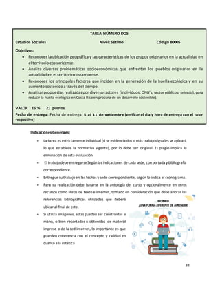 38
Indicaciones Generales:
• La tarea es estrictamente individual (si se evidencia dos o más trabajos iguales se aplicará
lo que establece la normativa vigente), por lo debe ser original. El plagio implica la
eliminación de esta evaluación.
• El trabajodebeentregarseSegúnlas indicaciones decada sede, conportada y bibliografía
correspondiente.
• Entregue su trabajoen las fechas y sede correspondiente, según lo indica el cronograma.
• Para su realización debe basarse en la antología del curso y opcionalmente en otros
recursos como libros de texto e internet, tomado en consideración que debe anotar las
referencias bibliográficas utilizadas que deberá
ubicar al final de este.
• Si utiliza imágenes, estas pueden ser construidas a
mano, o bien recortadas u obtenidas de material
impreso o de la red internet, lo importante es que
guarden coherencia con el concepto y calidad en
cuanto a la estética
VALOR PORCENTUAL 20 % VALOR 30 PUNTOS
TAREA NÚMERO DOS
Estudios Sociales Nivel:Sétimo Código 80005
Objetivos:
• Reconocer la ubicación geográfica y las características de los grupos originarios en la actualidad en
el territorio costarricense.
• Analiza diversas problemáticas socioeconómicas que enfrentan los pueblos originarios en la
actualidad en el territoriocostarricense.
• Reconocer los principales factores que inciden en la generación de la huella ecológica y en su
aumento sostenidoa través del tiempo.
• Analizar propuestas realizadaspor diversosactores (individuos, ONG’s, sector público o privado), para
reducir la huella ecológica en Costa Rica en procura de un desarrollo sostenible).
VALOR 15 % 21 puntos
Fecha de entrega: Fecha de entrega: 5 al 11 de setiembre (verificar el día y hora de entrega con el tutor
respectivo)
Valor Porcentual 20% Valor Puntos
Fecha de entrega
 