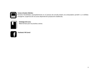 4
Cursos virtuales híbridos:
Permiten flexibilidad y acompañamiento en el proceso de estudio desde una computadora portátil o un teléfono
inteligente.Laapertura de loscursos depende de la proyección establecida.
Antología del curso:
Material base para las pruebas y tareas.
Facebook: Mi Coned
 