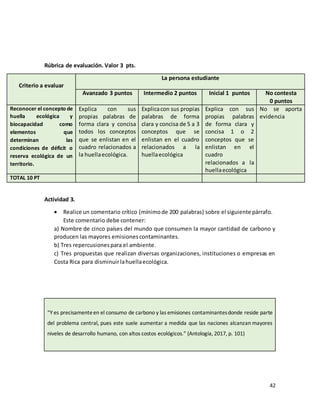 42
Rúbrica de evaluación. Valor 3 pts.
Criterio a evaluar
La persona estudiante
Avanzado 3 puntos Intermedio 2 puntos Inicial 1 puntos No contesta
0 puntos
Reconocer el concepto de
huella ecológica y
biocapacidad como
elementos que
determinan las
condiciones de déficit o
reserva ecológica de un
territorio.
Explica con sus
propias palabras de
forma clara y concisa
todos los conceptos
que se enlistan en el
cuadro relacionados a
la huellaecológica.
Explicacon sus propias
palabras de forma
clara y concisa de 5 a 3
conceptos que se
enlistan en el cuadro
relacionados a la
huellaecológica
Explica con sus
propias palabras
de forma clara y
concisa 1 o 2
conceptos que se
enlistan en el
cuadro
relacionados a la
huellaecológica
No se aporta
evidencia
TOTAL 10 PT
Actividad 3.
• Realice un comentario crítico (mínimode 200 palabras) sobre el siguiente párrafo.
Este comentario debe contener:
a) Nombre de cinco países del mundo que consumen la mayor cantidad de carbono y
producen las mayores emisionescontaminantes.
b) Tres repercusionespara el ambiente.
c) Tres propuestas que realizan diversas organizaciones, instituciones o empresas en
Costa Rica para disminuirlahuellaecológica.
“Y es precisamenteen el consumo de carbono y las emisiones contaminantesdonde reside parte
del problema central, pues este suele aumentar a medida que las naciones alcanzan mayores
niveles de desarrollo humano, con altos costos ecológicos.” (Antología, 2017, p. 101)
 
