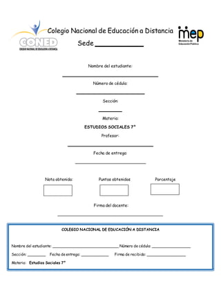 45
Colegio Nacional de Educación a Distancia
Sede ____________
Nombre del estudiante:
______________________________________
Número de cédula:
___________________________
Sección:
_________
Materia:
ESTUDIOS SOCIALES 7°
Profesor:
__________________________________
Fecha de entrega:
____________________________
Nota obtenida: Puntos obtenidos Porcentaje
Firma del docente:
__________________________________________
COLEGIO NACIONAL DE EDUCACIÓN A DISTANCIA
Nombre del estudiante: Número de cédula:
Sección: Fecha de entrega: Firma de recibido: _________________
Materia:
COLEGIO NACIONAL DE EDUCACIÓN A DISTANCIA
Nombre del estudiante: _____________________________ Número de cédula: _________________
Sección: ________ Fecha deentrega: ____________ Firma de recibido: _________________
Materia: Estudios Sociales 7°
 