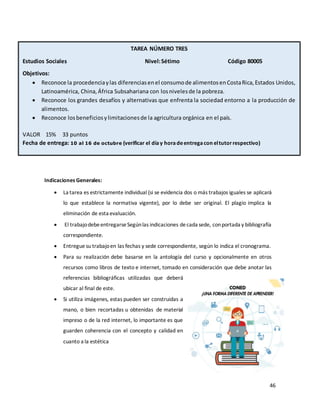 46
Indicaciones Generales:
• La tarea es estrictamente individual (si se evidencia dos o más trabajos iguales se aplicará
lo que establece la normativa vigente), por lo debe ser original. El plagio implica la
eliminación de esta evaluación.
• El trabajodebeentregarseSegúnlas indicaciones decada sede, conportada y bibliografía
correspondiente.
• Entregue su trabajoen las fechas y sede correspondiente, según lo indica el cronograma.
• Para su realización debe basarse en la antología del curso y opcionalmente en otros
recursos como libros de texto e internet, tomado en consideración que debe anotar las
referencias bibliográficas utilizadas que deberá
ubicar al final de este.
• Si utiliza imágenes, estas pueden ser construidas a
mano, o bien recortadas u obtenidas de material
impreso o de la red internet, lo importante es que
guarden coherencia con el concepto y calidad en
cuanto a la estética
VALOR PORCENTUAL 20 % VALOR 30 PUNTOS
TAREA NÚMERO TRES
Estudios Sociales Nivel:Sétimo Código 80005
Objetivos:
• Reconoce la procedenciaylas diferenciasenel consumode alimentosenCostaRica,Estados Unidos,
Latinoamérica, China,África Subsahariana con losnivelesde la pobreza.
• Reconoce los grandes desafíos y alternativas que enfrenta la sociedad entorno a la producción de
alimentos.
• Reconoce losbeneficiosylimitacionesde la agricultura orgánica en el país.
VALOR 15% 33 puntos
Fecha de entrega: 10 al 16 de octubre (verificar el díay horadeentregacon eltutorrespectivo)
 