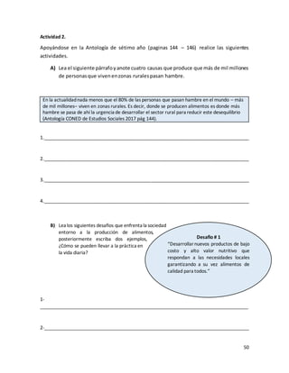 50
Actividad 2.
Apoyándose en la Antología de sétimo año (paginas 144 – 146) realice las siguientes
actividades.
A) Lea el siguiente párrafoyanote cuatro causas que produce que más de mil millones
de personasque vivenenzonas ruralespasan hambre.
En la actualidadnada menos que el 80% de las personas que pasan hambre en el mundo – más
de mil millones– viven en zonas rurales. Es decir, donde se producen alimentos es donde más
hambre se pasa de ahí la urgencia de desarrollar el sector rural para reducir este desequilibrio
(Antología CONED de Estudios Sociales 2017 pág 144).
1._______________________________________________________________________________
2._______________________________________________________________________________
3._______________________________________________________________________________
4._______________________________________________________________________________
B) Lea los siguientes desafíos que enfrenta la sociedad
entorno a la producción de alimentos,
posteriormente escriba dos ejemplos,
¿Cómo se pueden llevar a la práctica en
la vida diaria?
1-
________________________________________________________________________________
2-_______________________________________________________________________________
Desafio # 1
“Desarrollarnuevos productos de bajo
costo y alto valor nutritivo que
respondan a las necesidades locales
garantizando a su vez alimentos de
calidad para todos.”
 