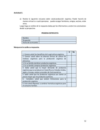 52
Actividad 3.
a) Realice la siguiente encuesta sobre salud-producción orgánica. Puede hacerla de
manera virtual o a cuatropersonas: puede escoger familiares, amigos, vecinos, entre
otros.
Luego haga un análisis de la respuesta dadas por los informantes y anote tres conclusiones
desde su perspectiva.
PRIMERA ENTREVISTA
Nombre
Ocupación
Fecha de la encuesta
Marqueen la casilla su respuesta.
1. Conoce usted los beneficios de la agricultura orgánica.
Si No
2. Conoce usted sobre las diversas formas de utilizar los
residuos orgánicos para la producción orgánica de
alimentos.
3. En su familia siembran productos orgánicos.
3. En su familia compran productos orgánicos.
4. Sabía usted que la mayor demanda de productos
orgánicosque se producenen Costa Rica es: Estados Unidos,
Japón y Europa. existen proceden de Centroamérica.
5. Sabía usted que los productos orgánicos son tienen un
precio mayor que los productos químicos.
6. Considera usted que existen limitaciones para la
producción orgánica
6. Esta usted dispuesto a sembrar hortalizasorgánicas para
el consumo familiar.
 