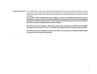 7
▪ Extractases o Tareas Para la entrega de los extractases, debe seguir los procedimientos de cada sede, ya sea entregarlas al tutor de
cada materia en las tutorías respectivas, en la fecha indicada en las orientaciones del curso, en caso de ausencia
del docenteo porque tenga unhorariolimitado, se entregará enla oficina decada sede deacuerdocon elhorario
establecido.
En el caso de recibirse trabajos iguales, se les aplicará el artículo 33 del Reglamento de Evaluación de los
Aprendizajes y, enconsecuencia, los estudiantesobtendránlanotamínimadeun uno.Seaclaraquesiguiendo
el Artículo 27 del REA “las tareas pueden ser desarrolladas, durante las tutorías o fuera de este horario”, no
alterando poresteacto lavalidez del instrumento evaluativo.
Durante el proceso de mediación a distancia, las tareas serán enviadas por las plataformas tecnológicas
indicadas paralacomunicación docente –estudianteo bien siguiendo las indicacionesdelasederespectiva.
Para efectos de cursos modalidad virtual, las tareas deben ser enviadas por la plataforma Moodle según
correspondaelentornoparacadaasignatura.
 