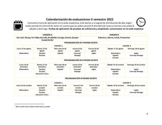 8
Calendarización de evaluaciones II semestre 2022
Consulte la hora de aplicación enla sede respectiva,este atento a la siguiente distribuciónde días según
sedesversiónA y VersiónB, tome en cuenta que las sedesversiónA atiendende lunesa viernesy las sedesB
sábado y domingo. Fechas de aplicación de pruebas de suficiencia y ampliación comunicarse en la sede respetiva
VERSIÓN A VERSIÓN B
San José,Nicoya,Turrialba,Heredia,ALUNASA,Cartago,Acosta,Quepos
Ciudad Neilly1
Palmares,Liberia,Limón,Puntarenas
PROGRAMACIÓN DEIPRUEBA ESCRITA
VERSIÓN A VERSIÓN B
Lunes 22 de agosto Martes 23 de
agosto
Miércoles24 de
agosto
Jueves25 de
agosto
Viernes26 de
agosto
Sábado 27 de agosto Domingo 28 de agosto
Matemática Estudios
Sociales
Español Ciencias/
Biología
Inglés Matemática
Español
Sociales
Inglés
Ciencias/ Biología
PROGRAMACIÓN DEIIPRUEBA ESCRITA
Lunes 26 de
setiembre
Martes 27 de
setiembre
Miércoles28 de
setiembre
Jueves29 de
setiembre
Viernes30 de
setiembre
Sábado 01 de octubre Domingo 02 de octubre
Matemática Estudios
Sociales
Educación Cívica
Español Ciencias/
Biología
Inglés Matemática
Español
Sociales
Inglés
Ciencias/ Biología
PROGRAMACIÓN IIIPRUEBA ESCRITA
VERSIÓN A VERSIÓN B
Lunes 24 de octubre Martes 25 de
octubre
Miércoles26 de
octubre
Jueves27 de
octubre
Viernes28 de
octubre
Sábado 29 de octubre Domingo 30 de octubre
Matemática Estudios
Sociales
Educación Cívica
Español Ciencias/
Biología
Inglés Matemática
Español
Sociales
Inglés
Ciencias/ Biología
1 Aplicación depruebasmiércolesy jueves
 