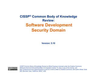 CISSP Common Body of Knowledge Review by Alfred Ouyang is licensed under the Creative Commons
Attribution-NonCommercial-ShareAlike 3.0 Unported License. To view a copy of this license, visit
http://creativecommons.org/licenses/by-nc-sa/3.0/ or send a letter to Creative Commons, 444 Castro Street, Suite
900, Mountain View, California, 94041, USA.
CISSP® Common Body of Knowledge
Review:
Software Development
Security Domain
Version: 5.10
 