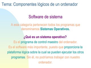 Software de sistema ¿Qué es un sistema operativo?   Es el  programa de control maestro  del ordenador. Es el software más importante, puesto que  proporciona la plataforma lógica sobre la cual se pueden ejecutar los otros programas . Sin él, no podríamos trabajar con nuestro ordenador. A esta categoría pertenecen todos los programas que denominamos  Sistemas Operativos. Tema: Componentes lógicos de un ordenador 