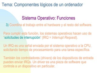 Sistema Operativo: Funciones 3)  Coordina el trabajo entre el hardware y el resto del software. Para cumplir esta función, los sistemas operativos hacen uso de “ solicitudes de interrupción ” (IRQ =  Interrupt Request ). Un IRQ es una señal enviada por el sistema operativo a la CPU, solicitando tiempo de procesamiento para una tarea específica. También los controladores ( drivers ) de los dispositivos de entrada pueden enviar IRQs. Un  driver  es una pieza de software que controla a un dispositivo en particular. Tema: Componentes lógicos de un ordenador 