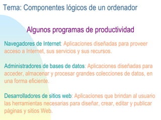 Navegadores de Internet : Aplicaciones diseñadas para proveer acceso a Internet, sus servicios y sus recursos. Administradores de bases de datos : Aplicaciones diseñadas para acceder, almacenar y procesar grandes colecciones de datos, en una forma eficiente. Desarrolladores de sitios web : Aplicaciones que brindan al usuario las herramientas necesarias para diseñar, crear, editar y publicar páginas y sitios Web. Algunos programas de productividad Tema: Componentes lógicos de un ordenador 