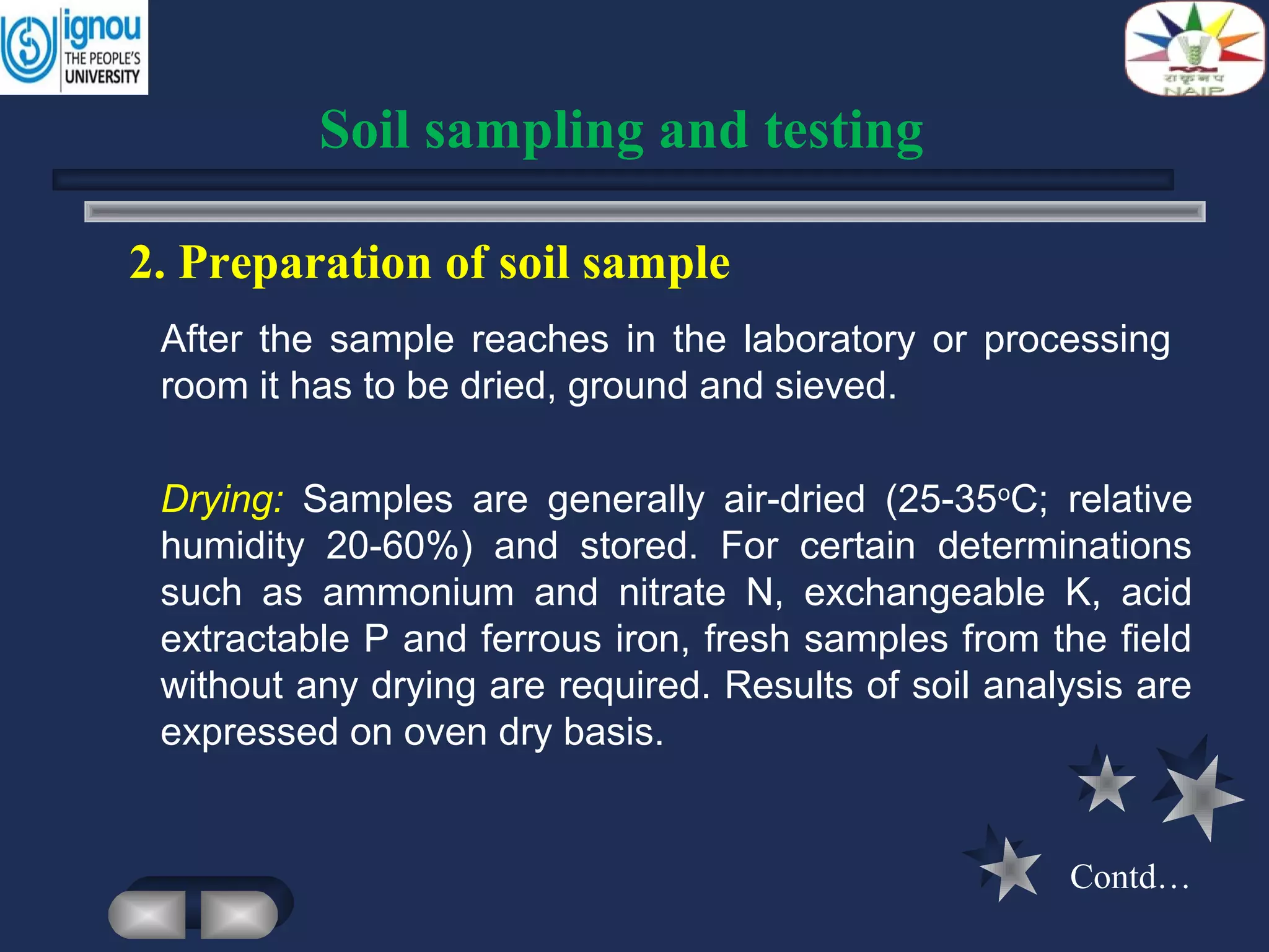 2. Preparation of soil sample
Drying: Samples are generally air-dried (25-35o
C; relative
humidity 20-60%) and stored. For certain determinations
such as ammonium and nitrate N, exchangeable K, acid
extractable P and ferrous iron, fresh samples from the field
without any drying are required. Results of soil analysis are
expressed on oven dry basis.
Soil sampling and testing
After the sample reaches in the laboratory or processing
room it has to be dried, ground and sieved.
Contd…
 