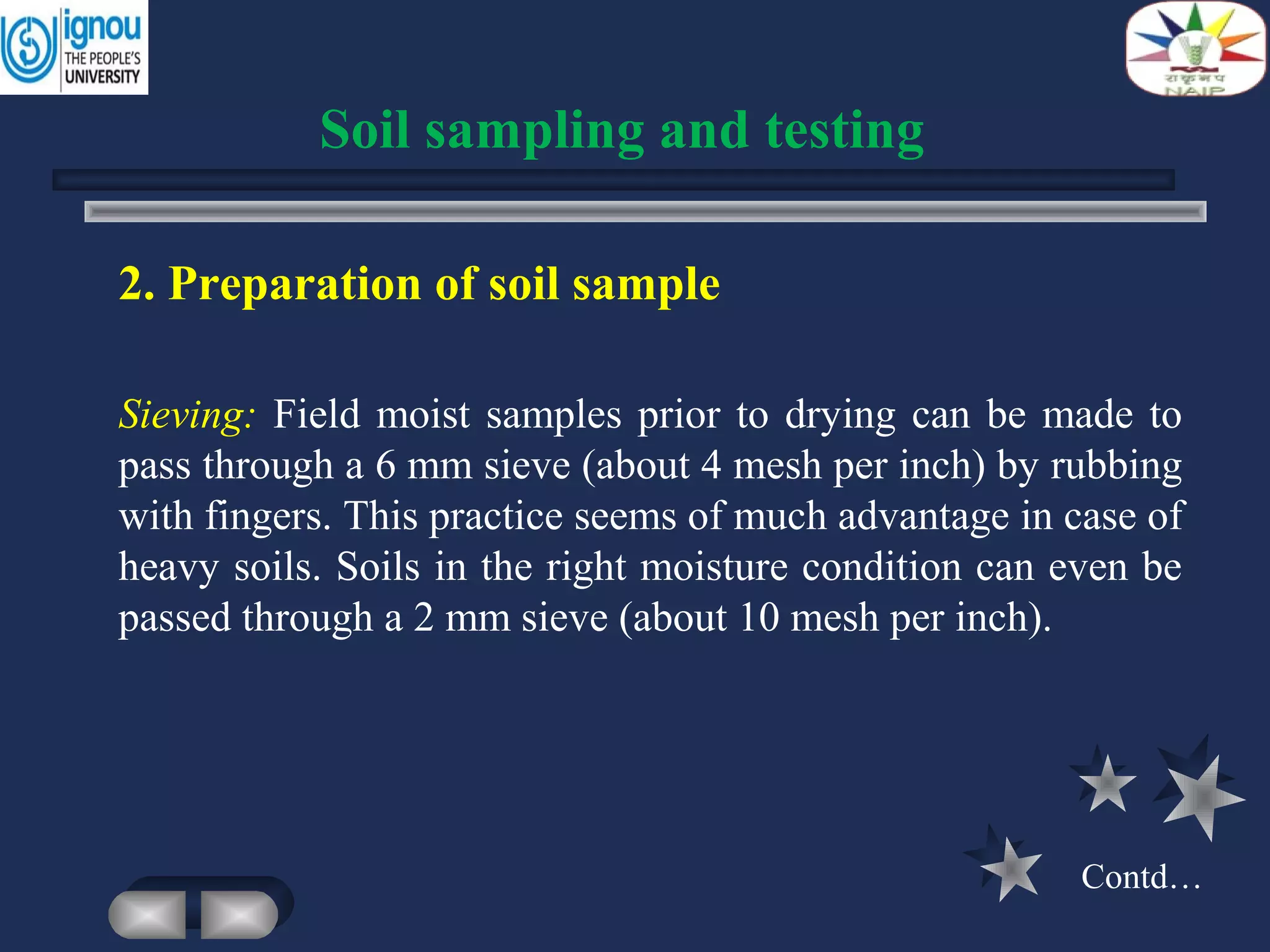 2. Preparation of soil sample
Sieving: Field moist samples prior to drying can be made to
pass through a 6 mm sieve (about 4 mesh per inch) by rubbing
with fingers. This practice seems of much advantage in case of
heavy soils. Soils in the right moisture condition can even be
passed through a 2 mm sieve (about 10 mesh per inch).
Soil sampling and testing
Contd…
 